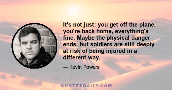 It's not just: you get off the plane, you're back home, everything's fine. Maybe the physical danger ends, but soldiers are still deeply at risk of being injured in a different way.