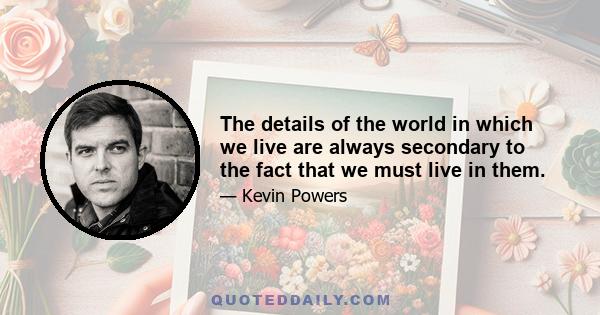 The details of the world in which we live are always secondary to the fact that we must live in them.