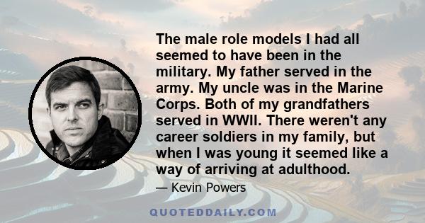 The male role models I had all seemed to have been in the military. My father served in the army. My uncle was in the Marine Corps. Both of my grandfathers served in WWII. There weren't any career soldiers in my family, 