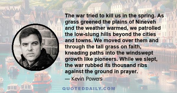 The war tried to kill us in the spring. As grass greened the plains of Nineveh and the weather warmed, we patrolled the low-slung hills beyond the cities and towns. We moved over them and through the tall grass on