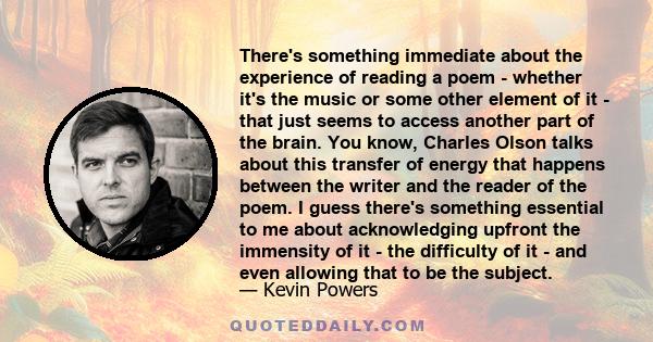 There's something immediate about the experience of reading a poem - whether it's the music or some other element of it - that just seems to access another part of the brain. You know, Charles Olson talks about this