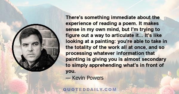 There's something immediate about the experience of reading a poem. It makes sense in my own mind, but I'm trying to figure out a way to articulate it... It's like looking at a painting: you're able to take in the