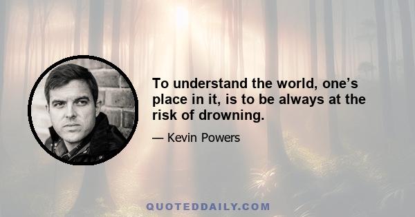 To understand the world, one’s place in it, is to be always at the risk of drowning.