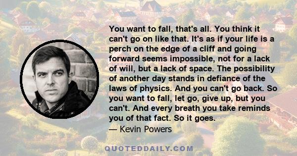 You want to fall, that's all. You think it can't go on like that. It's as if your life is a perch on the edge of a cliff and going forward seems impossible, not for a lack of will, but a lack of space. The possibility