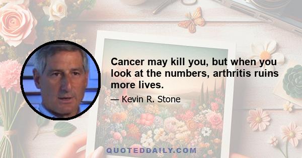 Cancer may kill you, but when you look at the numbers, arthritis ruins more lives.