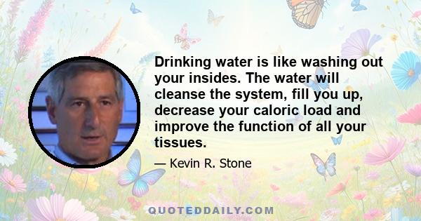 Drinking water is like washing out your insides. The water will cleanse the system, fill you up, decrease your caloric load and improve the function of all your tissues.