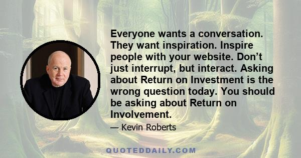 Everyone wants a conversation. They want inspiration. Inspire people with your website. Don’t just interrupt, but interact. Asking about Return on Investment is the wrong question today. You should be asking about