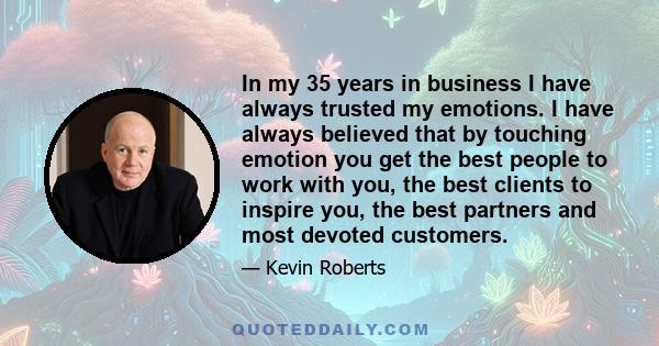 In my 35 years in business I have always trusted my emotions. I have always believed that by touching emotion you get the best people to work with you, the best clients to inspire you, the best partners and most devoted 