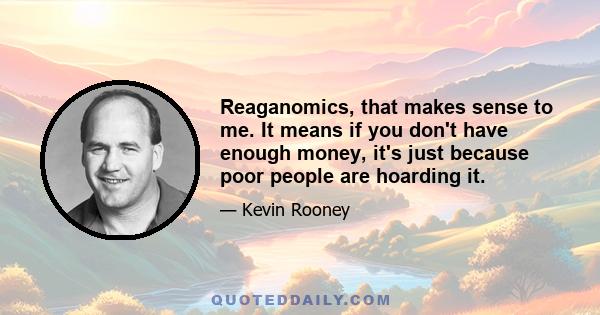 Reaganomics, that makes sense to me. It means if you don't have enough money, it's just because poor people are hoarding it.