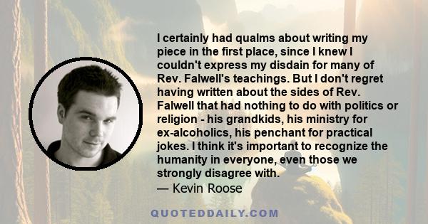 I certainly had qualms about writing my piece in the first place, since I knew I couldn't express my disdain for many of Rev. Falwell's teachings. But I don't regret having written about the sides of Rev. Falwell that