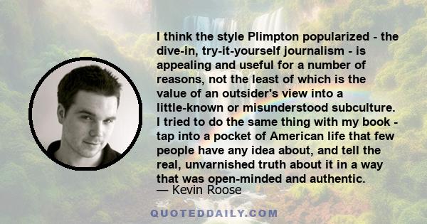 I think the style Plimpton popularized - the dive-in, try-it-yourself journalism - is appealing and useful for a number of reasons, not the least of which is the value of an outsider's view into a little-known or