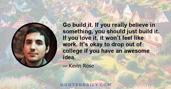 Go build it. If you really believe in something, you should just build it. If you love it, it won’t feel like work. It’s okay to drop out of college if you have an awesome idea.