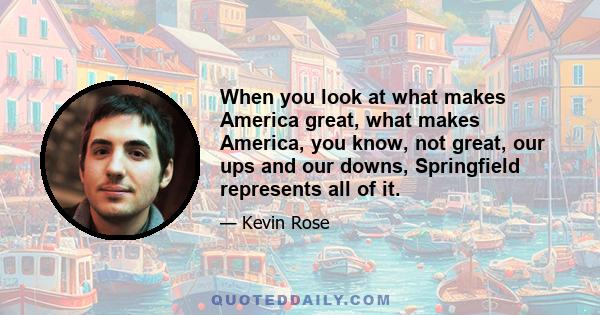 When you look at what makes America great, what makes America, you know, not great, our ups and our downs, Springfield represents all of it.