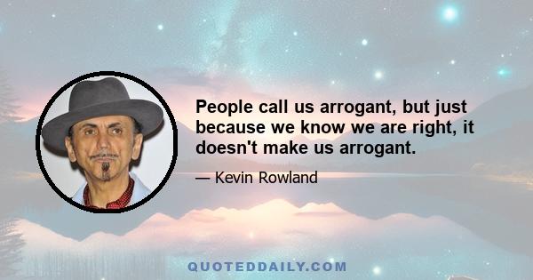 People call us arrogant, but just because we know we are right, it doesn't make us arrogant.