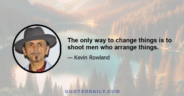 The only way to change things is to shoot men who arrange things.