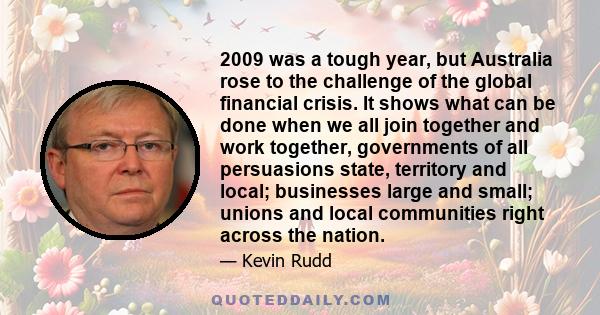 2009 was a tough year, but Australia rose to the challenge of the global financial crisis. It shows what can be done when we all join together and work together, governments of all persuasions state, territory and