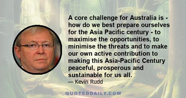 A core challenge for Australia is - how do we best prepare ourselves for the Asia Pacific century - to maximise the opportunities, to minimise the threats and to make our own active contribution to making this