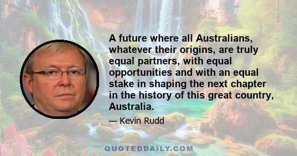 A future where all Australians, whatever their origins, are truly equal partners, with equal opportunities and with an equal stake in shaping the next chapter in the history of this great country, Australia.