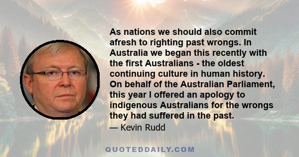 As nations we should also commit afresh to righting past wrongs. In Australia we began this recently with the first Australians - the oldest continuing culture in human history. On behalf of the Australian Parliament,