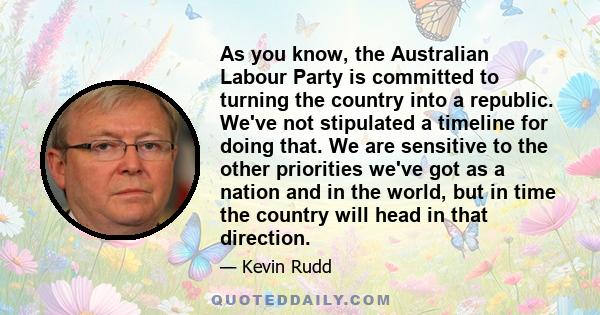 As you know, the Australian Labour Party is committed to turning the country into a republic. We've not stipulated a timeline for doing that. We are sensitive to the other priorities we've got as a nation and in the