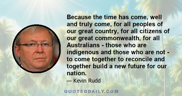 Because the time has come, well and truly come, for all peoples of our great country, for all citizens of our great commonwealth, for all Australians - those who are indigenous and those who are not - to come together