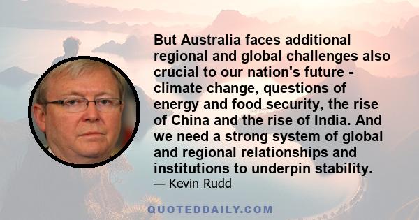 But Australia faces additional regional and global challenges also crucial to our nation's future - climate change, questions of energy and food security, the rise of China and the rise of India. And we need a strong