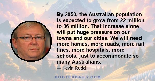 By 2050, the Australian population is expected to grow from 22 million to 36 million. That increase alone will put huge pressure on our towns and our cities. We will need more homes, more roads, more rail lines, more