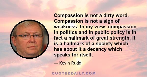 Compassion is not a dirty word. Compassion is not a sign of weakness. In my view, compassion in politics and in public policy is in fact a hallmark of great strength. It is a hallmark of a society which has about it a