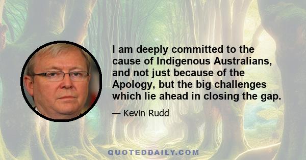 I am deeply committed to the cause of Indigenous Australians, and not just because of the Apology, but the big challenges which lie ahead in closing the gap.