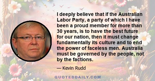 I deeply believe that if the Australian Labor Party, a party of which I have been a proud member for more than 30 years, is to have the best future for our nation, then it must change fundamentally its culture and to