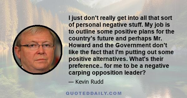 I just don't really get into all that sort of personal negative stuff. My job is to outline some positive plans for the country's future and perhaps Mr. Howard and the Government don't like the fact that I'm putting out 