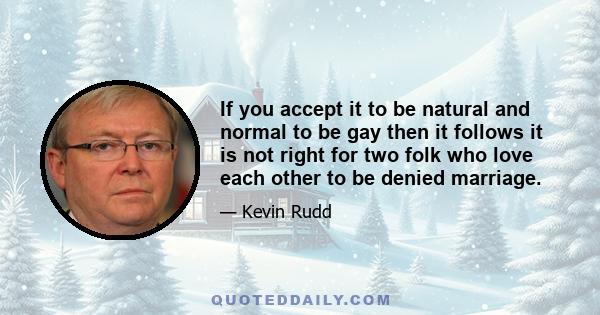 If you accept it to be natural and normal to be gay then it follows it is not right for two folk who love each other to be denied marriage.