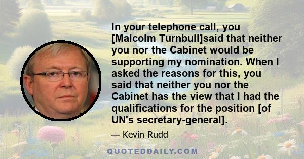 In your telephone call, you [Malcolm Turnbull]said that neither you nor the Cabinet would be supporting my nomination. When I asked the reasons for this, you said that neither you nor the Cabinet has the view that I had 