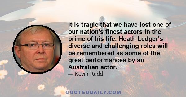 It is tragic that we have lost one of our nation's finest actors in the prime of his life. Heath Ledger's diverse and challenging roles will be remembered as some of the great performances by an Australian actor.