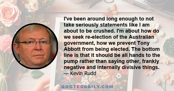 I've been around long enough to not take seriously statements like I am about to be crushed. I'm about how do we seek re-election of the Australian government, how we prevent Tony Abbott from being elected. The bottom