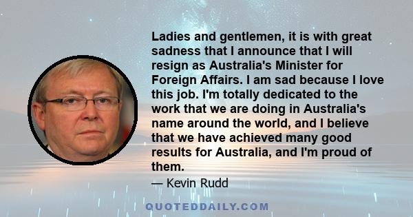 Ladies and gentlemen, it is with great sadness that I announce that I will resign as Australia's Minister for Foreign Affairs. I am sad because I love this job. I'm totally dedicated to the work that we are doing in