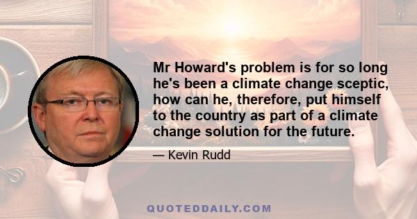 Mr Howard's problem is for so long he's been a climate change sceptic, how can he, therefore, put himself to the country as part of a climate change solution for the future.