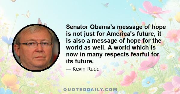 Senator Obama's message of hope is not just for America's future, it is also a message of hope for the world as well. A world which is now in many respects fearful for its future.