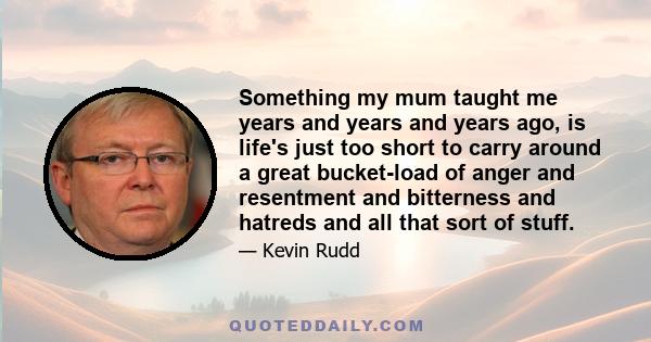 Something my mum taught me years and years and years ago, is life's just too short to carry around a great bucket-load of anger and resentment and bitterness and hatreds and all that sort of stuff.