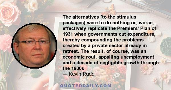 The alternatives [to the stimulus packages] were to do nothing or, worse, effectively replicate the Premiers' Plan of 1931 when governments cut expenditure, thereby compounding the problems created by a private sector