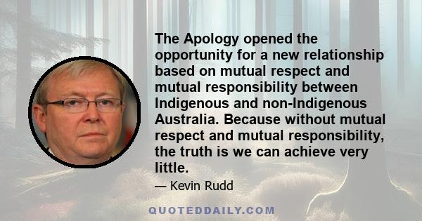 The Apology opened the opportunity for a new relationship based on mutual respect and mutual responsibility between Indigenous and non-Indigenous Australia. Because without mutual respect and mutual responsibility, the