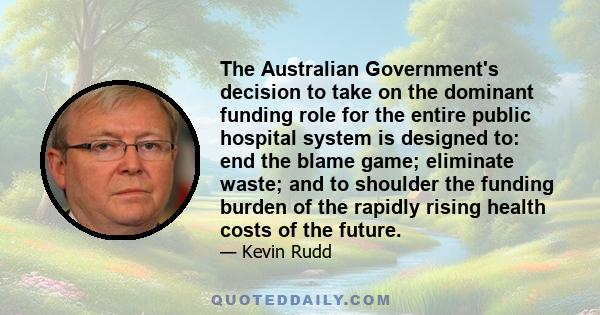 The Australian Government's decision to take on the dominant funding role for the entire public hospital system is designed to: end the blame game; eliminate waste; and to shoulder the funding burden of the rapidly