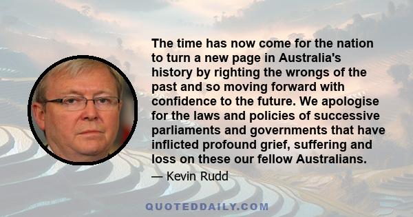 The time has now come for the nation to turn a new page in Australia's history by righting the wrongs of the past and so moving forward with confidence to the future. We apologise for the laws and policies of successive 