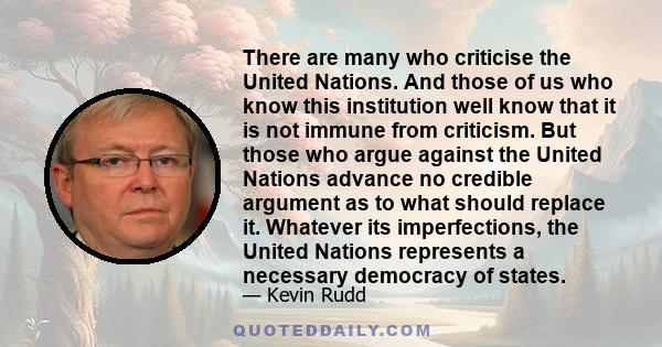 There are many who criticise the United Nations. And those of us who know this institution well know that it is not immune from criticism. But those who argue against the United Nations advance no credible argument as