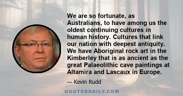 We are so fortunate, as Australians, to have among us the oldest continuing cultures in human history. Cultures that link our nation with deepest antiquity. We have Aboriginal rock art in the Kimberley that is as