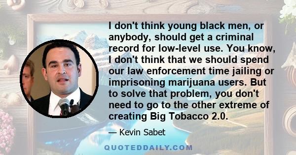 I don't think young black men, or anybody, should get a criminal record for low-level use. You know, I don't think that we should spend our law enforcement time jailing or imprisoning marijuana users. But to solve that