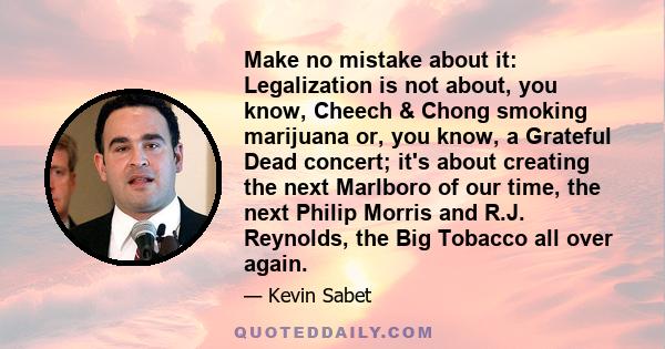 Make no mistake about it: Legalization is not about, you know, Cheech & Chong smoking marijuana or, you know, a Grateful Dead concert; it's about creating the next Marlboro of our time, the next Philip Morris and R.J.