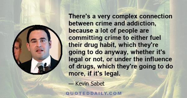 There's a very complex connection between crime and addiction, because a lot of people are committing crime to either fuel their drug habit, which they're going to do anyway, whether it's legal or not, or under the