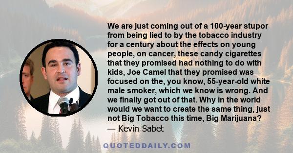 We are just coming out of a 100-year stupor from being lied to by the tobacco industry for a century about the effects on young people, on cancer, these candy cigarettes that they promised had nothing to do with kids,