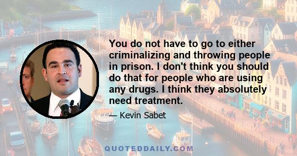 You do not have to go to either criminalizing and throwing people in prison. I don't think you should do that for people who are using any drugs. I think they absolutely need treatment.